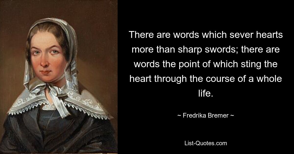 There are words which sever hearts more than sharp swords; there are words the point of which sting the heart through the course of a whole life. — © Fredrika Bremer