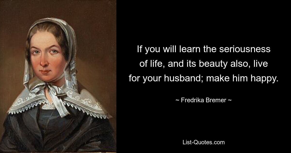 If you will learn the seriousness of life, and its beauty also, live for your husband; make him happy. — © Fredrika Bremer