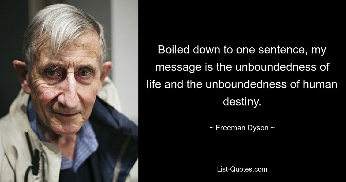 Boiled down to one sentence, my message is the unboundedness of life and the unboundedness of human destiny. — © Freeman Dyson