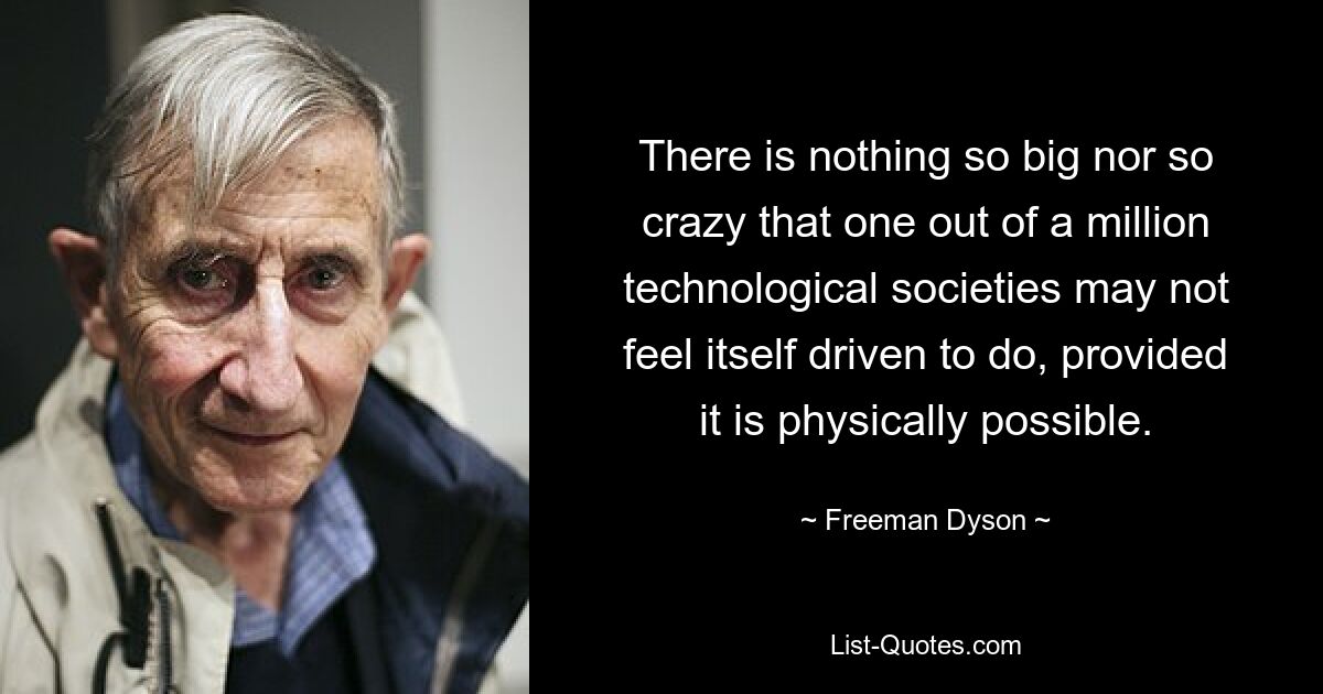 There is nothing so big nor so crazy that one out of a million technological societies may not feel itself driven to do, provided it is physically possible. — © Freeman Dyson