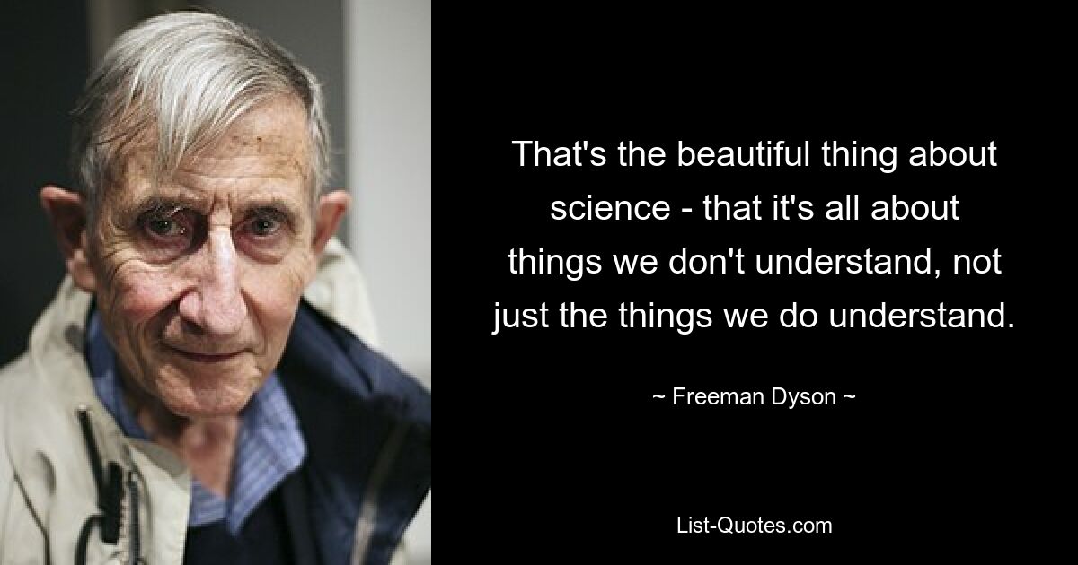 That's the beautiful thing about science - that it's all about things we don't understand, not just the things we do understand. — © Freeman Dyson