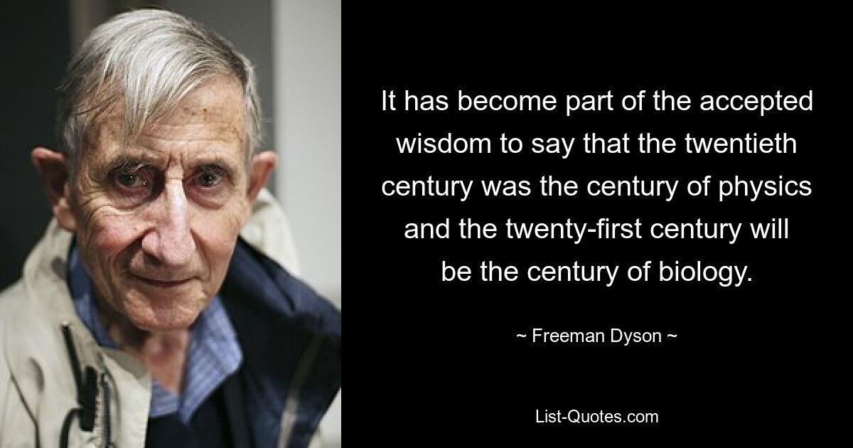 It has become part of the accepted wisdom to say that the twentieth century was the century of physics and the twenty-first century will be the century of biology. — © Freeman Dyson