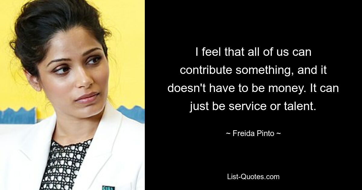 I feel that all of us can contribute something, and it doesn't have to be money. It can just be service or talent. — © Freida Pinto