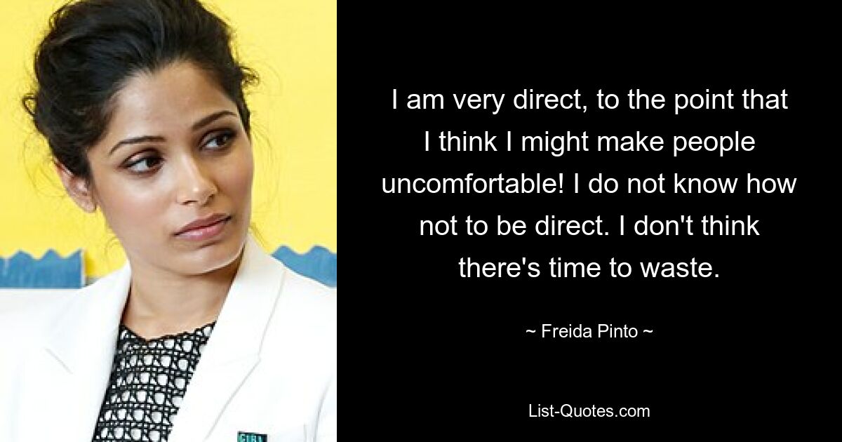 I am very direct, to the point that I think I might make people uncomfortable! I do not know how not to be direct. I don't think there's time to waste. — © Freida Pinto