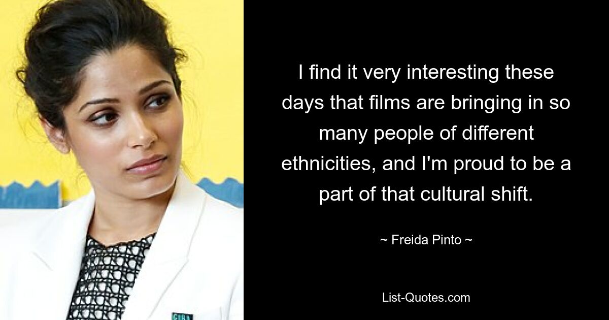 I find it very interesting these days that films are bringing in so many people of different ethnicities, and I'm proud to be a part of that cultural shift. — © Freida Pinto