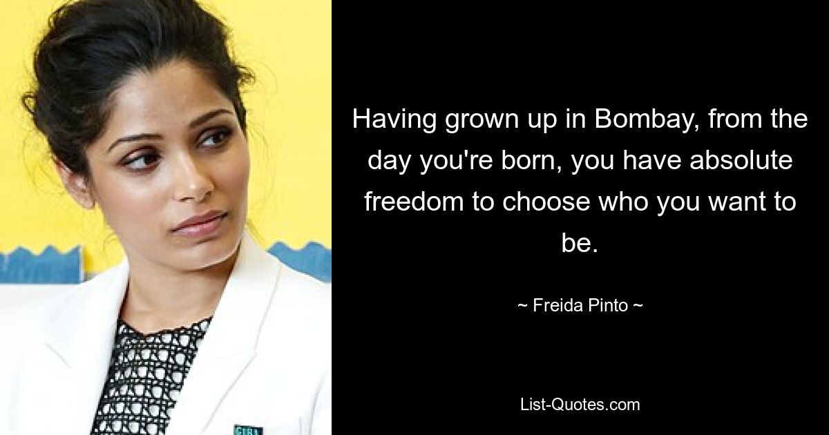 Having grown up in Bombay, from the day you're born, you have absolute freedom to choose who you want to be. — © Freida Pinto