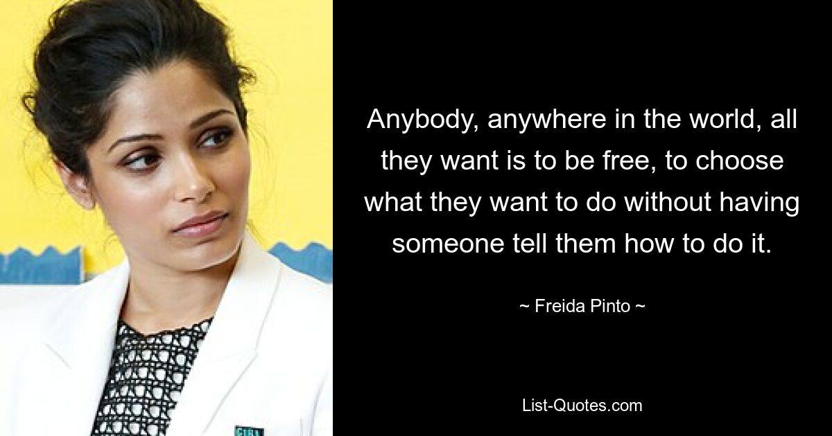 Anybody, anywhere in the world, all they want is to be free, to choose what they want to do without having someone tell them how to do it. — © Freida Pinto