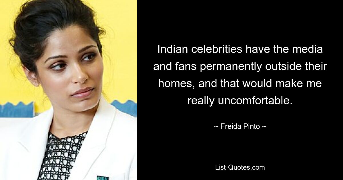 Indian celebrities have the media and fans permanently outside their homes, and that would make me really uncomfortable. — © Freida Pinto