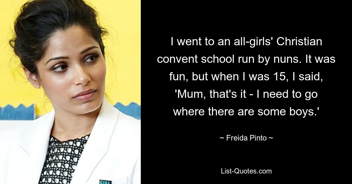 I went to an all-girls' Christian convent school run by nuns. It was fun, but when I was 15, I said, 'Mum, that's it - I need to go where there are some boys.' — © Freida Pinto