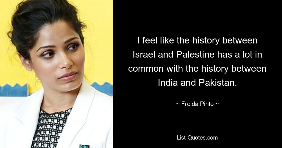 I feel like the history between Israel and Palestine has a lot in common with the history between India and Pakistan. — © Freida Pinto