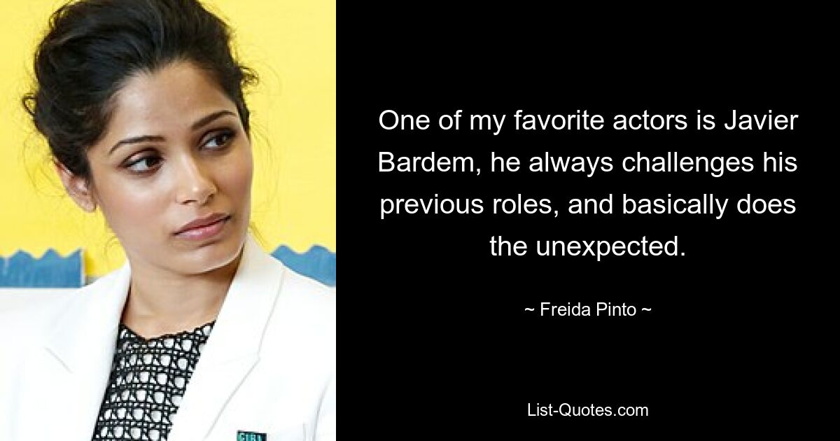 One of my favorite actors is Javier Bardem, he always challenges his previous roles, and basically does the unexpected. — © Freida Pinto