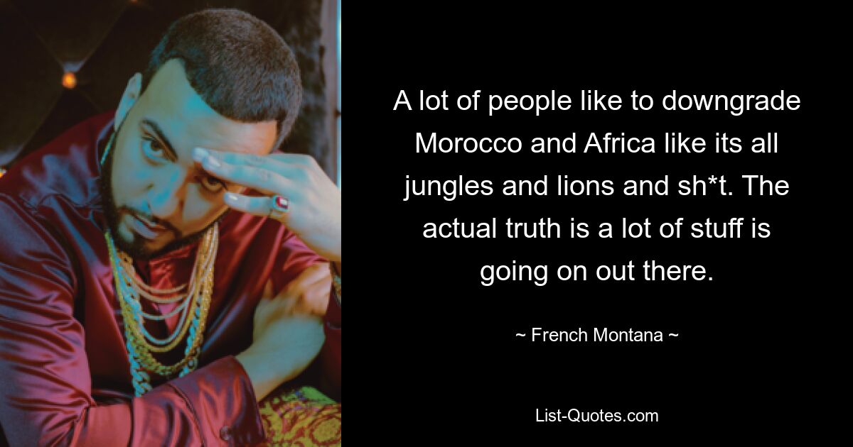 A lot of people like to downgrade Morocco and Africa like its all jungles and lions and sh*t. The actual truth is a lot of stuff is going on out there. — © French Montana