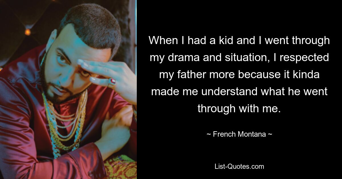 When I had a kid and I went through my drama and situation, I respected my father more because it kinda made me understand what he went through with me. — © French Montana