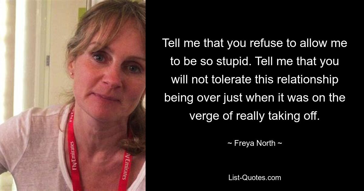 Tell me that you refuse to allow me to be so stupid. Tell me that you will not tolerate this relationship being over just when it was on the verge of really taking off. — © Freya North