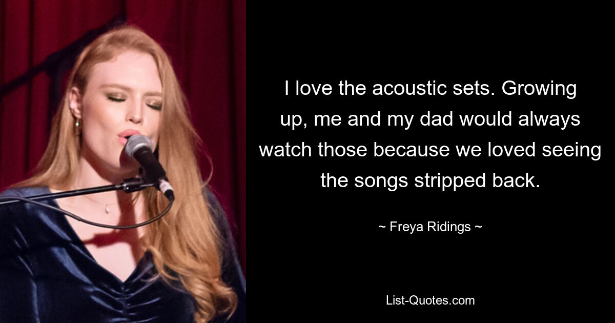 I love the acoustic sets. Growing up, me and my dad would always watch those because we loved seeing the songs stripped back. — © Freya Ridings