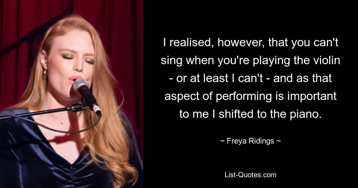 I realised, however, that you can't sing when you're playing the violin - or at least I can't - and as that aspect of performing is important to me I shifted to the piano. — © Freya Ridings