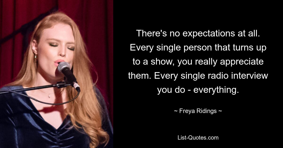 There's no expectations at all. Every single person that turns up to a show, you really appreciate them. Every single radio interview you do - everything. — © Freya Ridings