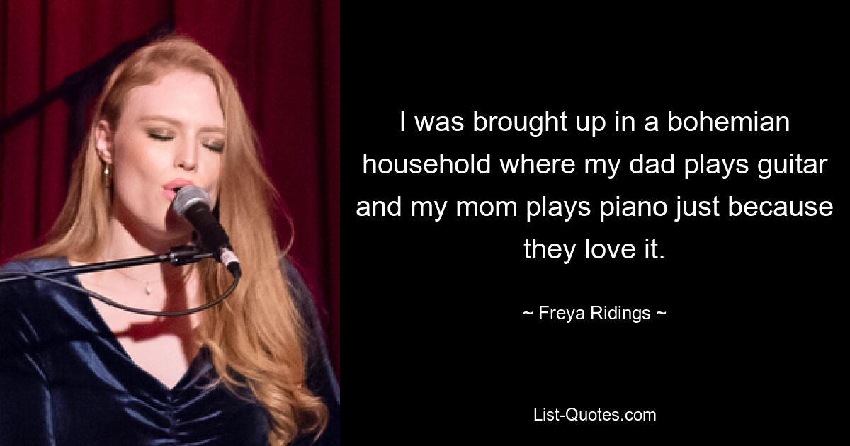 I was brought up in a bohemian household where my dad plays guitar and my mom plays piano just because they love it. — © Freya Ridings