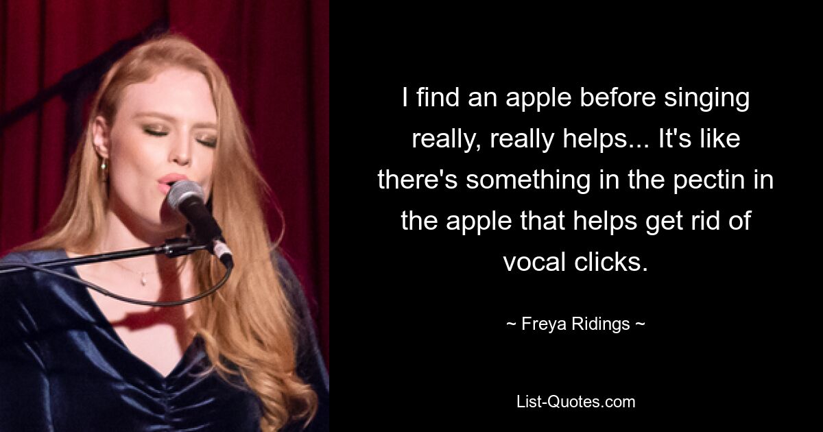 I find an apple before singing really, really helps... It's like there's something in the pectin in the apple that helps get rid of vocal clicks. — © Freya Ridings