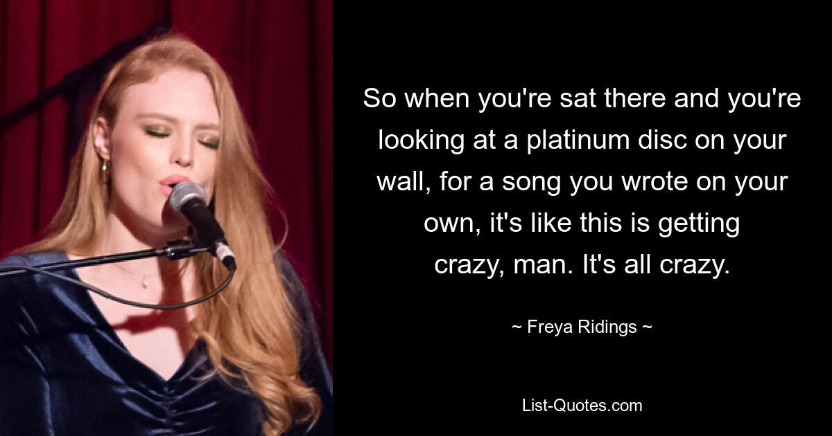 So when you're sat there and you're looking at a platinum disc on your wall, for a song you wrote on your own, it's like this is getting crazy, man. It's all crazy. — © Freya Ridings