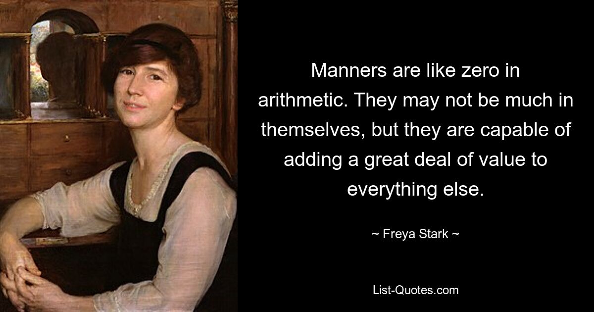 Manners are like zero in arithmetic. They may not be much in themselves, but they are capable of adding a great deal of value to everything else. — © Freya Stark