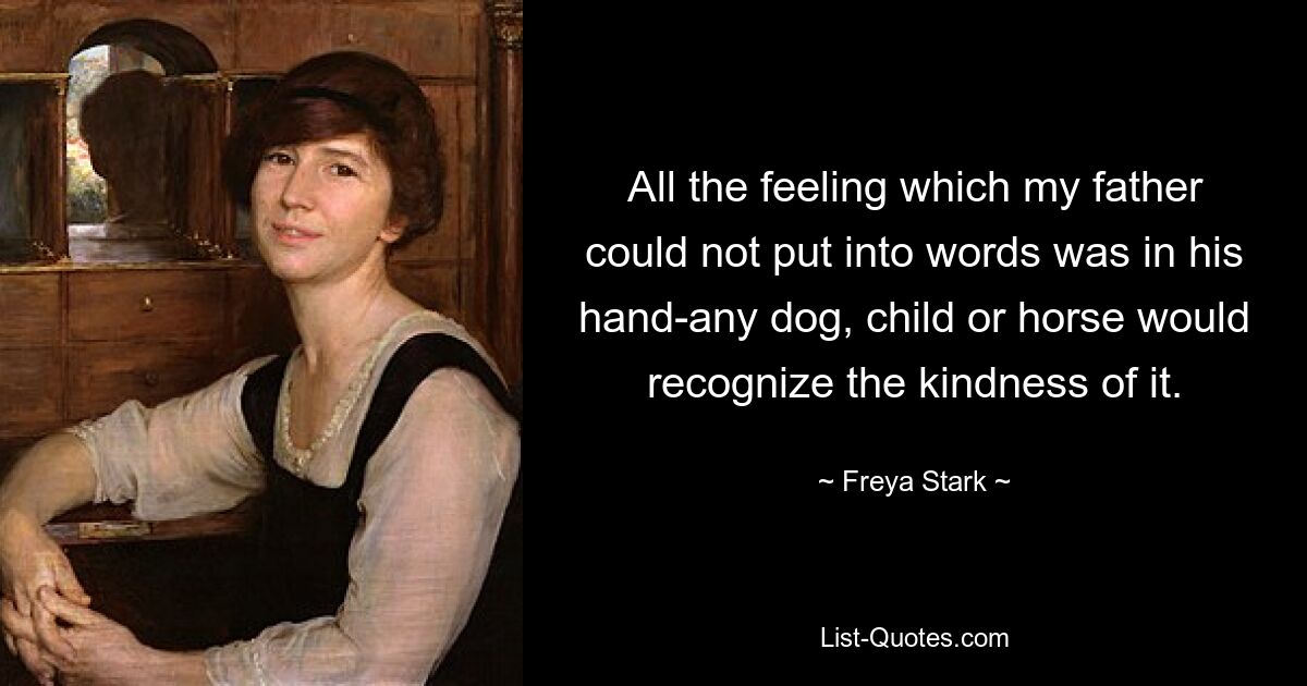 All the feeling which my father could not put into words was in his hand-any dog, child or horse would recognize the kindness of it. — © Freya Stark