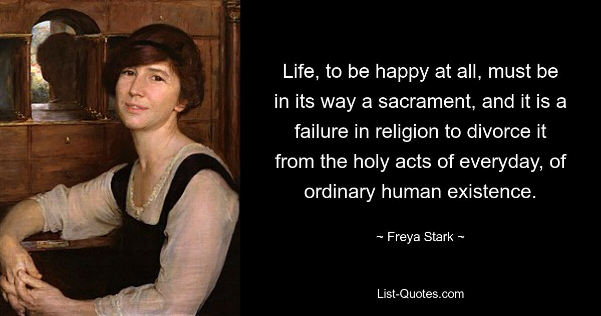 Life, to be happy at all, must be in its way a sacrament, and it is a failure in religion to divorce it from the holy acts of everyday, of ordinary human existence. — © Freya Stark