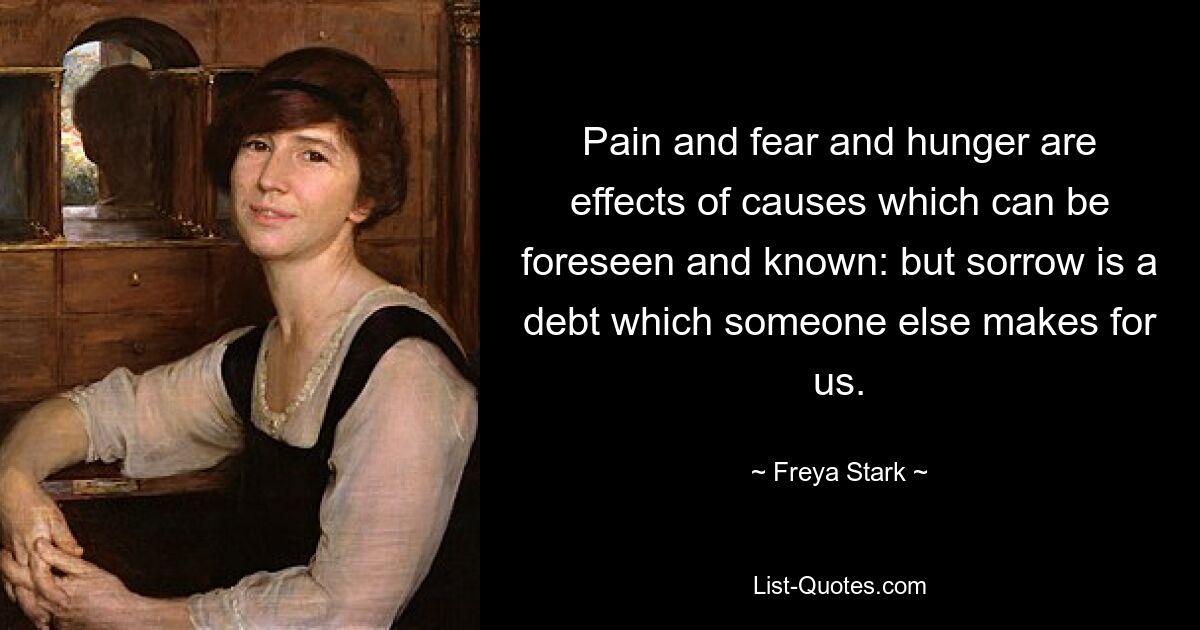 Pain and fear and hunger are effects of causes which can be foreseen and known: but sorrow is a debt which someone else makes for us. — © Freya Stark