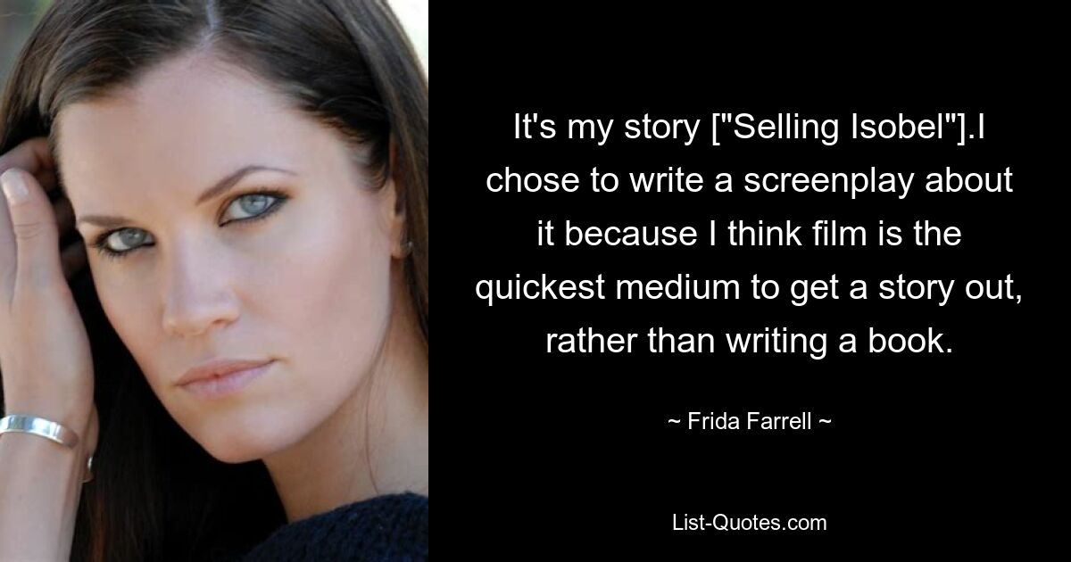 It's my story ["Selling Isobel"].I chose to write a screenplay about it because I think film is the quickest medium to get a story out, rather than writing a book. — © Frida Farrell