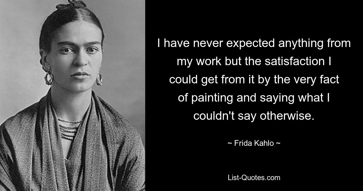 I have never expected anything from my work but the satisfaction I could get from it by the very fact of painting and saying what I couldn't say otherwise. — © Frida Kahlo