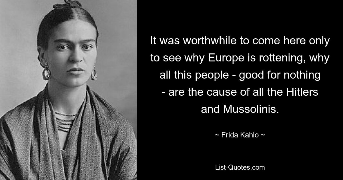 It was worthwhile to come here only to see why Europe is rottening, why all this people - good for nothing - are the cause of all the Hitlers and Mussolinis. — © Frida Kahlo