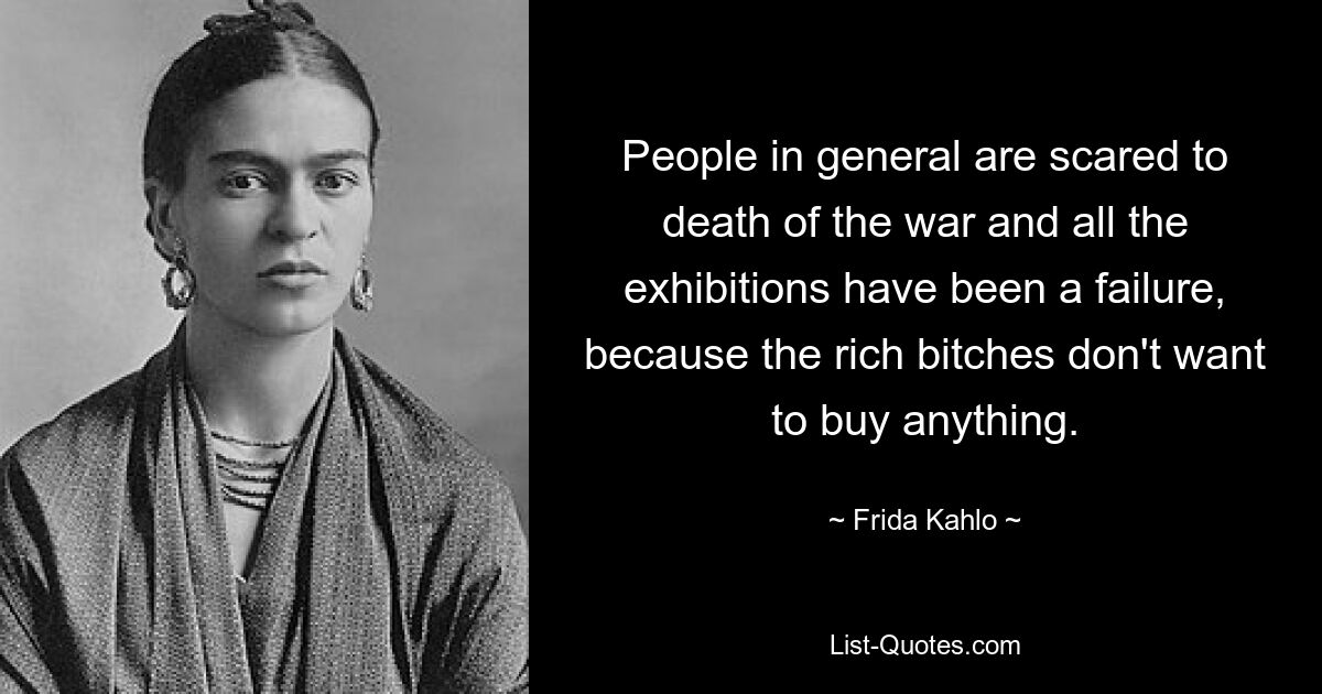 People in general are scared to death of the war and all the exhibitions have been a failure, because the rich bitches don't want to buy anything. — © Frida Kahlo