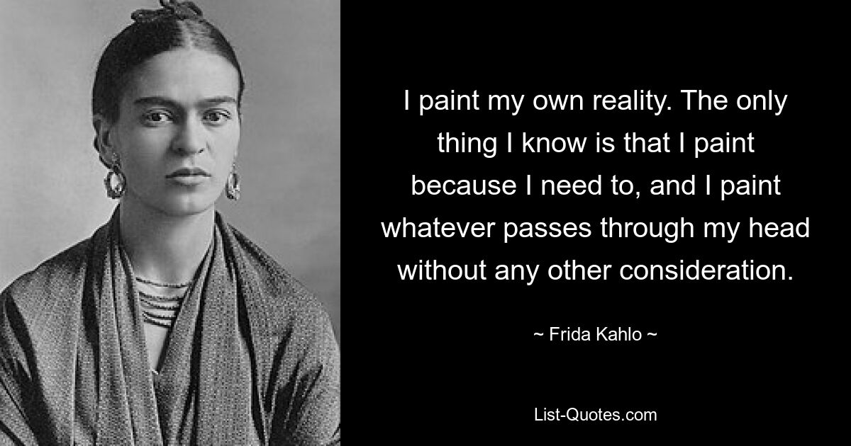 I paint my own reality. The only thing I know is that I paint because I need to, and I paint whatever passes through my head without any other consideration. — © Frida Kahlo