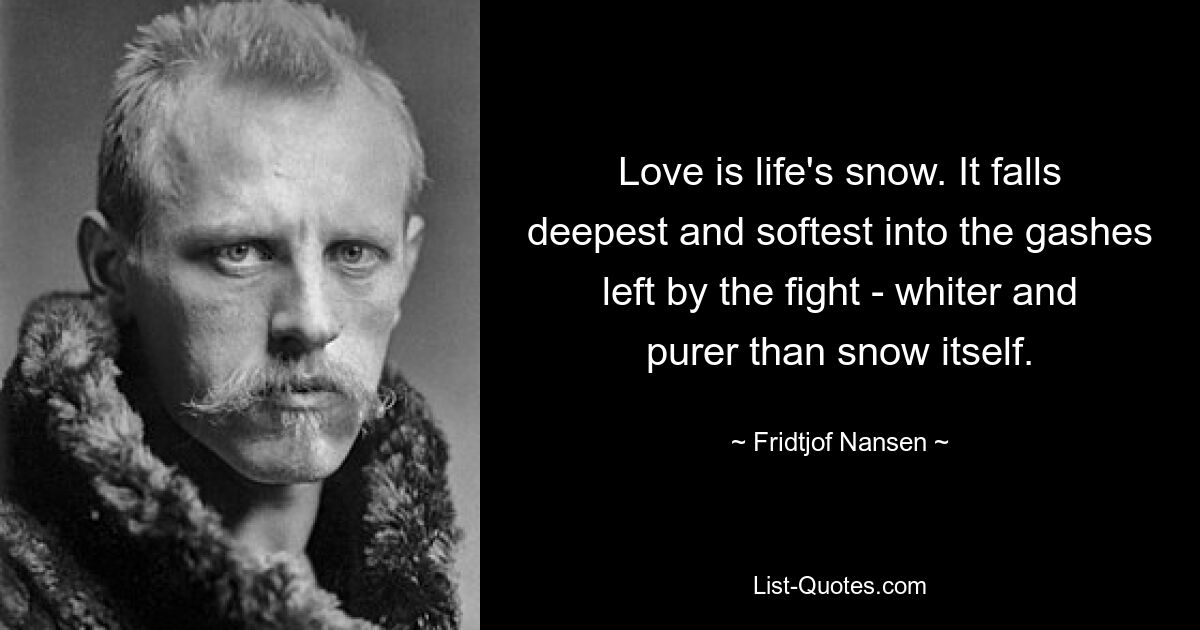 Love is life's snow. It falls deepest and softest into the gashes left by the fight - whiter and purer than snow itself. — © Fridtjof Nansen