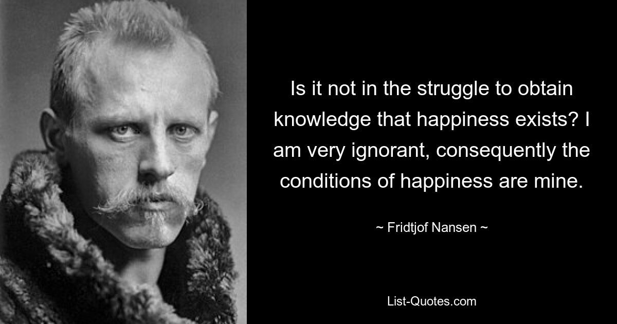 Is it not in the struggle to obtain knowledge that happiness exists? I am very ignorant, consequently the conditions of happiness are mine. — © Fridtjof Nansen