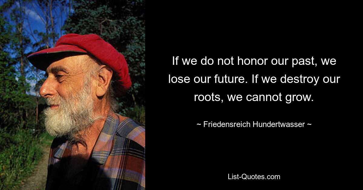 If we do not honor our past, we lose our future. If we destroy our roots, we cannot grow. — © Friedensreich Hundertwasser