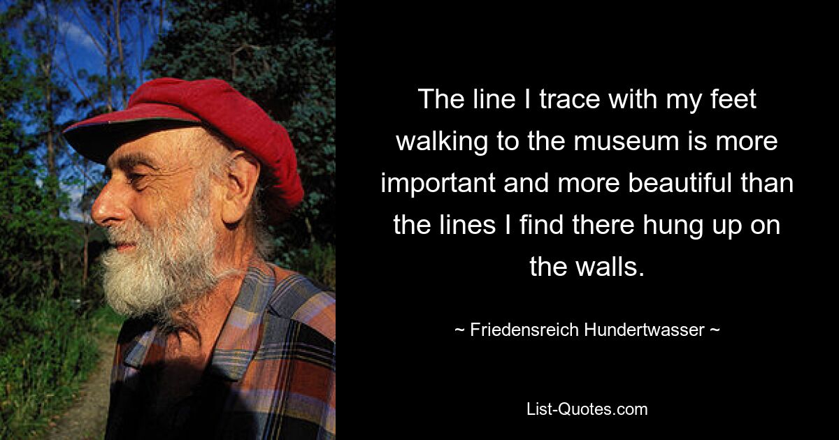 The line I trace with my feet walking to the museum is more important and more beautiful than the lines I find there hung up on the walls. — © Friedensreich Hundertwasser