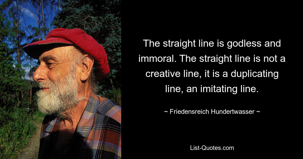 The straight line is godless and immoral. The straight line is not a creative line, it is a duplicating line, an imitating line. — © Friedensreich Hundertwasser