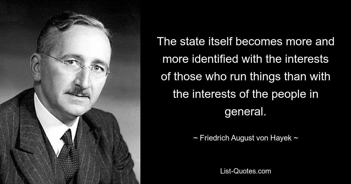 The state itself becomes more and more identified with the interests of those who run things than with the interests of the people in general. — © Friedrich August von Hayek