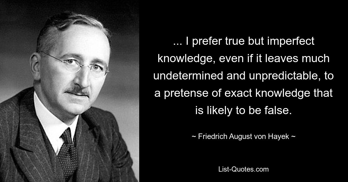 ... Ich ziehe wahres, aber unvollkommenes Wissen, auch wenn es vieles unbestimmt und unvorhersehbar lässt, einem Anspruch auf exaktes Wissen vor, der wahrscheinlich falsch ist. — © Friedrich August von Hayek 