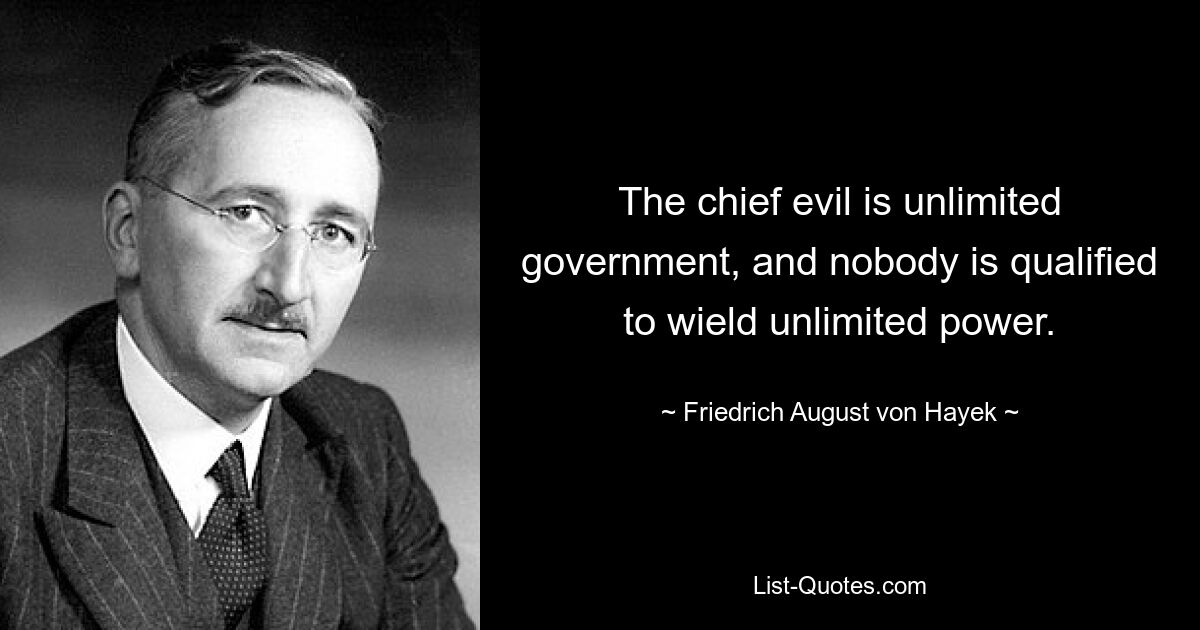 The chief evil is unlimited government, and nobody is qualified to wield unlimited power. — © Friedrich August von Hayek