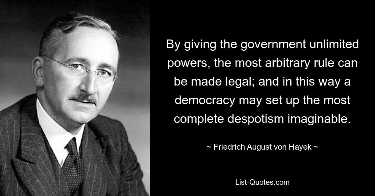 By giving the government unlimited powers, the most arbitrary rule can be made legal; and in this way a democracy may set up the most complete despotism imaginable. — © Friedrich August von Hayek