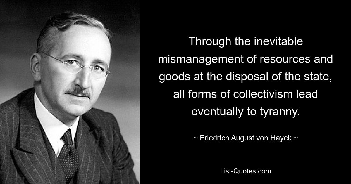 Through the inevitable mismanagement of resources and goods at the disposal of the state, all forms of collectivism lead eventually to tyranny. — © Friedrich August von Hayek