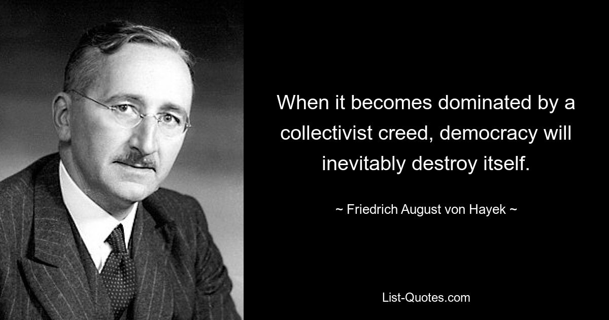 When it becomes dominated by a collectivist creed, democracy will inevitably destroy itself. — © Friedrich August von Hayek