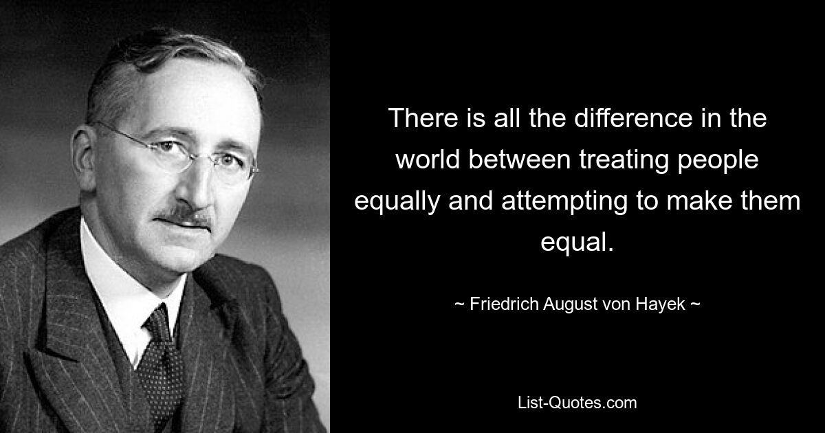 There is all the difference in the world between treating people equally and attempting to make them equal. — © Friedrich August von Hayek