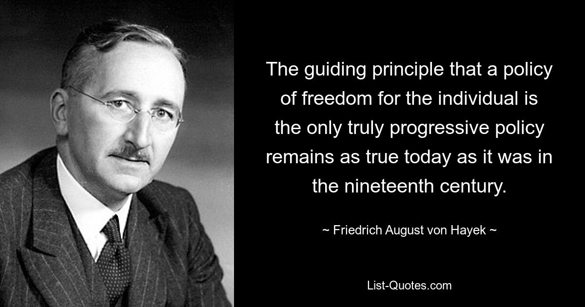 The guiding principle that a policy of freedom for the individual is the only truly progressive policy remains as true today as it was in the nineteenth century. — © Friedrich August von Hayek