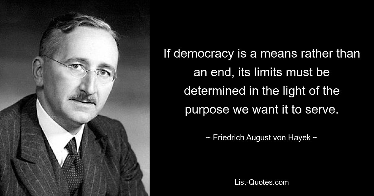 If democracy is a means rather than an end, its limits must be determined in the light of the purpose we want it to serve. — © Friedrich August von Hayek