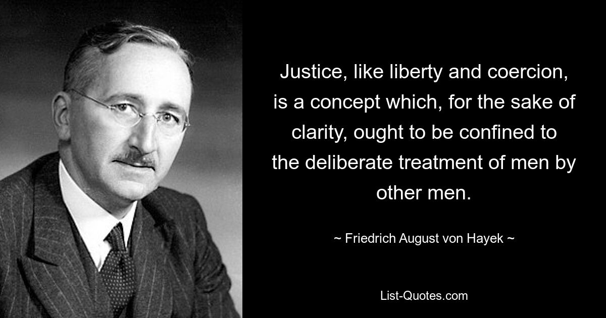 Gerechtigkeit ist ebenso wie Freiheit und Zwang ein Konzept, das der Klarheit halber auf die bewusste Behandlung von Menschen durch andere Menschen beschränkt werden sollte. — © Friedrich August von Hayek