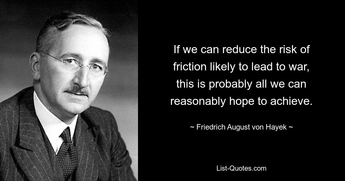 If we can reduce the risk of friction likely to lead to war, this is probably all we can reasonably hope to achieve. — © Friedrich August von Hayek