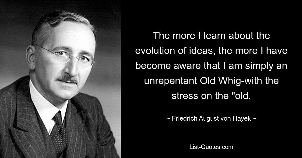 The more I learn about the evolution of ideas, the more I have become aware that I am simply an unrepentant Old Whig-with the stress on the "old. — © Friedrich August von Hayek